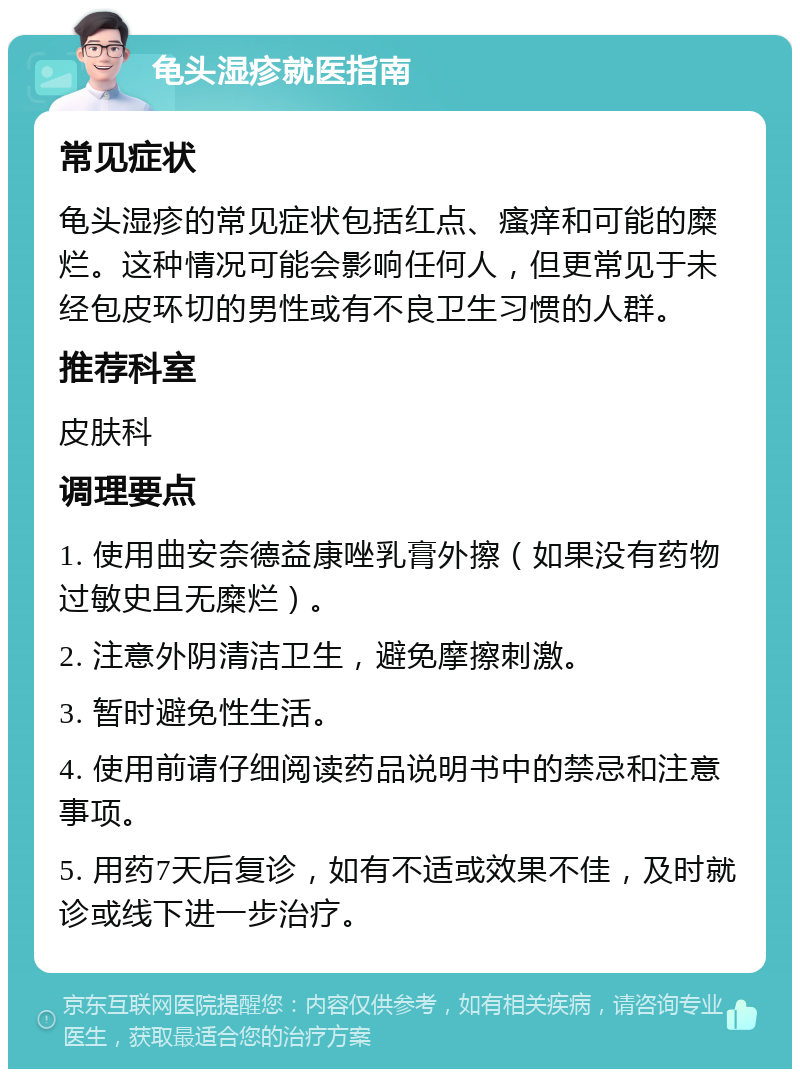 龟头湿疹就医指南 常见症状 龟头湿疹的常见症状包括红点、瘙痒和可能的糜烂。这种情况可能会影响任何人，但更常见于未经包皮环切的男性或有不良卫生习惯的人群。 推荐科室 皮肤科 调理要点 1. 使用曲安奈德益康唑乳膏外擦（如果没有药物过敏史且无糜烂）。 2. 注意外阴清洁卫生，避免摩擦刺激。 3. 暂时避免性生活。 4. 使用前请仔细阅读药品说明书中的禁忌和注意事项。 5. 用药7天后复诊，如有不适或效果不佳，及时就诊或线下进一步治疗。