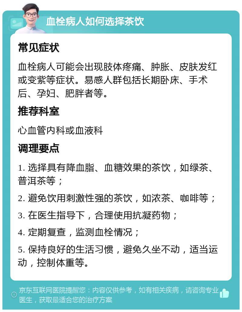 血栓病人如何选择茶饮 常见症状 血栓病人可能会出现肢体疼痛、肿胀、皮肤发红或变紫等症状。易感人群包括长期卧床、手术后、孕妇、肥胖者等。 推荐科室 心血管内科或血液科 调理要点 1. 选择具有降血脂、血糖效果的茶饮，如绿茶、普洱茶等； 2. 避免饮用刺激性强的茶饮，如浓茶、咖啡等； 3. 在医生指导下，合理使用抗凝药物； 4. 定期复查，监测血栓情况； 5. 保持良好的生活习惯，避免久坐不动，适当运动，控制体重等。