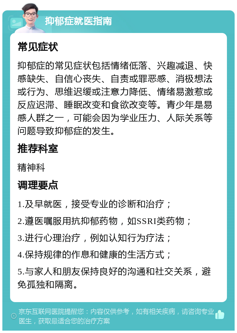 抑郁症就医指南 常见症状 抑郁症的常见症状包括情绪低落、兴趣减退、快感缺失、自信心丧失、自责或罪恶感、消极想法或行为、思维迟缓或注意力降低、情绪易激惹或反应迟滞、睡眠改变和食欲改变等。青少年是易感人群之一，可能会因为学业压力、人际关系等问题导致抑郁症的发生。 推荐科室 精神科 调理要点 1.及早就医，接受专业的诊断和治疗； 2.遵医嘱服用抗抑郁药物，如SSRI类药物； 3.进行心理治疗，例如认知行为疗法； 4.保持规律的作息和健康的生活方式； 5.与家人和朋友保持良好的沟通和社交关系，避免孤独和隔离。