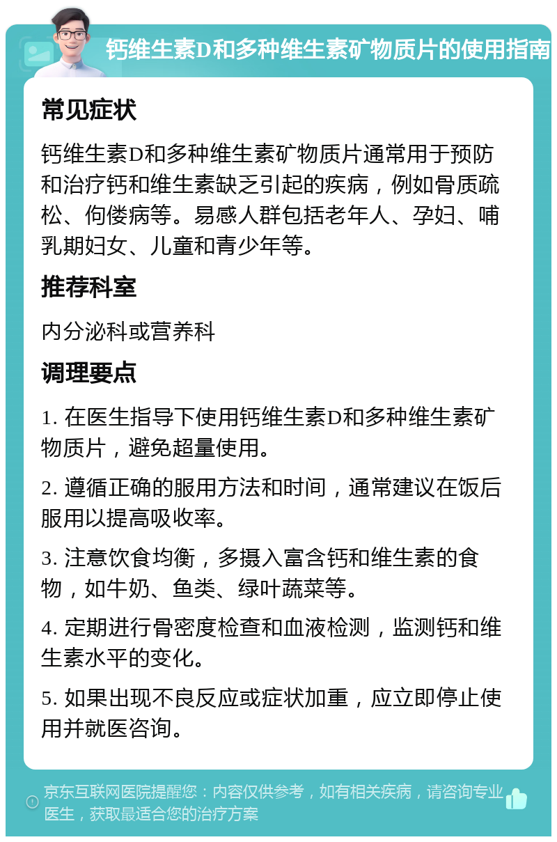 钙维生素D和多种维生素矿物质片的使用指南 常见症状 钙维生素D和多种维生素矿物质片通常用于预防和治疗钙和维生素缺乏引起的疾病，例如骨质疏松、佝偻病等。易感人群包括老年人、孕妇、哺乳期妇女、儿童和青少年等。 推荐科室 内分泌科或营养科 调理要点 1. 在医生指导下使用钙维生素D和多种维生素矿物质片，避免超量使用。 2. 遵循正确的服用方法和时间，通常建议在饭后服用以提高吸收率。 3. 注意饮食均衡，多摄入富含钙和维生素的食物，如牛奶、鱼类、绿叶蔬菜等。 4. 定期进行骨密度检查和血液检测，监测钙和维生素水平的变化。 5. 如果出现不良反应或症状加重，应立即停止使用并就医咨询。