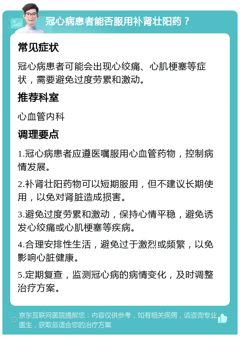 冠心病患者能否服用补肾壮阳药？ 常见症状 冠心病患者可能会出现心绞痛、心肌梗塞等症状，需要避免过度劳累和激动。 推荐科室 心血管内科 调理要点 1.冠心病患者应遵医嘱服用心血管药物，控制病情发展。 2.补肾壮阳药物可以短期服用，但不建议长期使用，以免对肾脏造成损害。 3.避免过度劳累和激动，保持心情平稳，避免诱发心绞痛或心肌梗塞等疾病。 4.合理安排性生活，避免过于激烈或频繁，以免影响心脏健康。 5.定期复查，监测冠心病的病情变化，及时调整治疗方案。