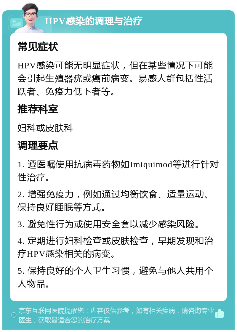 HPV感染的调理与治疗 常见症状 HPV感染可能无明显症状，但在某些情况下可能会引起生殖器疣或癌前病变。易感人群包括性活跃者、免疫力低下者等。 推荐科室 妇科或皮肤科 调理要点 1. 遵医嘱使用抗病毒药物如Imiquimod等进行针对性治疗。 2. 增强免疫力，例如通过均衡饮食、适量运动、保持良好睡眠等方式。 3. 避免性行为或使用安全套以减少感染风险。 4. 定期进行妇科检查或皮肤检查，早期发现和治疗HPV感染相关的病变。 5. 保持良好的个人卫生习惯，避免与他人共用个人物品。