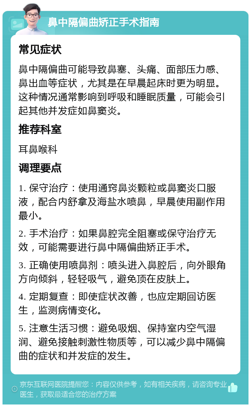 鼻中隔偏曲矫正手术指南 常见症状 鼻中隔偏曲可能导致鼻塞、头痛、面部压力感、鼻出血等症状，尤其是在早晨起床时更为明显。这种情况通常影响到呼吸和睡眠质量，可能会引起其他并发症如鼻窦炎。 推荐科室 耳鼻喉科 调理要点 1. 保守治疗：使用通窍鼻炎颗粒或鼻窦炎口服液，配合内舒拿及海盐水喷鼻，早晨使用副作用最小。 2. 手术治疗：如果鼻腔完全阻塞或保守治疗无效，可能需要进行鼻中隔偏曲矫正手术。 3. 正确使用喷鼻剂：喷头进入鼻腔后，向外眼角方向倾斜，轻轻吸气，避免顶在皮肤上。 4. 定期复查：即使症状改善，也应定期回访医生，监测病情变化。 5. 注意生活习惯：避免吸烟、保持室内空气湿润、避免接触刺激性物质等，可以减少鼻中隔偏曲的症状和并发症的发生。