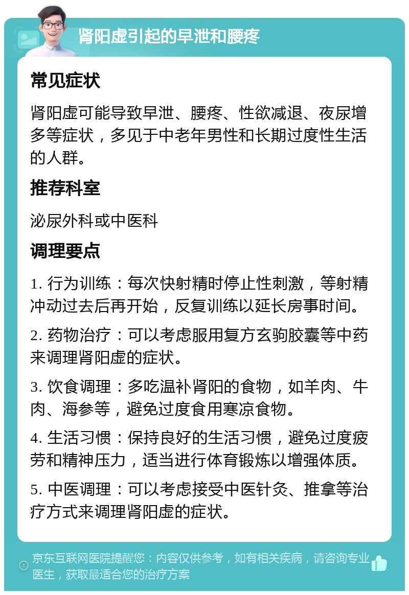 肾阳虚引起的早泄和腰疼 常见症状 肾阳虚可能导致早泄、腰疼、性欲减退、夜尿增多等症状，多见于中老年男性和长期过度性生活的人群。 推荐科室 泌尿外科或中医科 调理要点 1. 行为训练：每次快射精时停止性刺激，等射精冲动过去后再开始，反复训练以延长房事时间。 2. 药物治疗：可以考虑服用复方玄驹胶囊等中药来调理肾阳虚的症状。 3. 饮食调理：多吃温补肾阳的食物，如羊肉、牛肉、海参等，避免过度食用寒凉食物。 4. 生活习惯：保持良好的生活习惯，避免过度疲劳和精神压力，适当进行体育锻炼以增强体质。 5. 中医调理：可以考虑接受中医针灸、推拿等治疗方式来调理肾阳虚的症状。