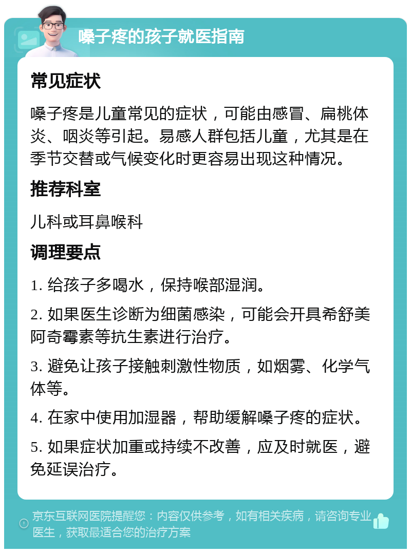 嗓子疼的孩子就医指南 常见症状 嗓子疼是儿童常见的症状，可能由感冒、扁桃体炎、咽炎等引起。易感人群包括儿童，尤其是在季节交替或气候变化时更容易出现这种情况。 推荐科室 儿科或耳鼻喉科 调理要点 1. 给孩子多喝水，保持喉部湿润。 2. 如果医生诊断为细菌感染，可能会开具希舒美阿奇霉素等抗生素进行治疗。 3. 避免让孩子接触刺激性物质，如烟雾、化学气体等。 4. 在家中使用加湿器，帮助缓解嗓子疼的症状。 5. 如果症状加重或持续不改善，应及时就医，避免延误治疗。