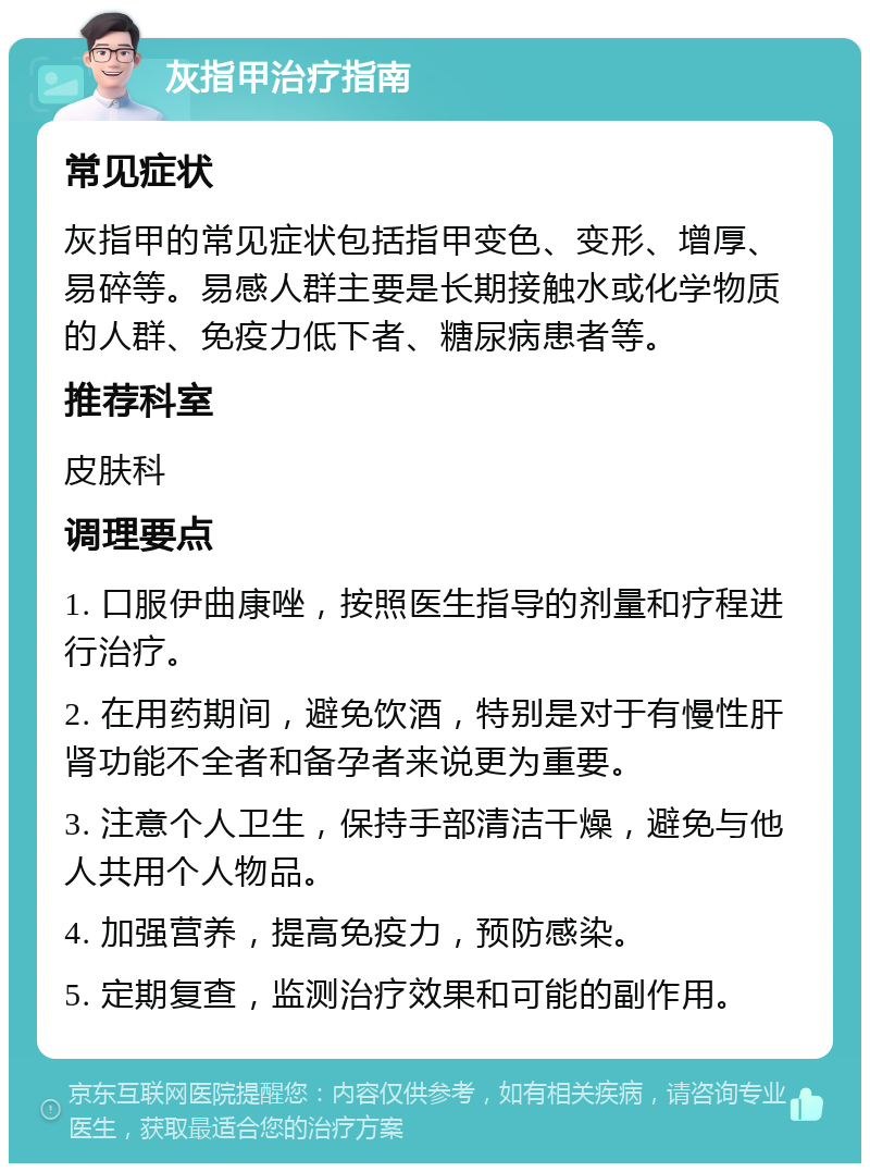 灰指甲治疗指南 常见症状 灰指甲的常见症状包括指甲变色、变形、增厚、易碎等。易感人群主要是长期接触水或化学物质的人群、免疫力低下者、糖尿病患者等。 推荐科室 皮肤科 调理要点 1. 口服伊曲康唑，按照医生指导的剂量和疗程进行治疗。 2. 在用药期间，避免饮酒，特别是对于有慢性肝肾功能不全者和备孕者来说更为重要。 3. 注意个人卫生，保持手部清洁干燥，避免与他人共用个人物品。 4. 加强营养，提高免疫力，预防感染。 5. 定期复查，监测治疗效果和可能的副作用。