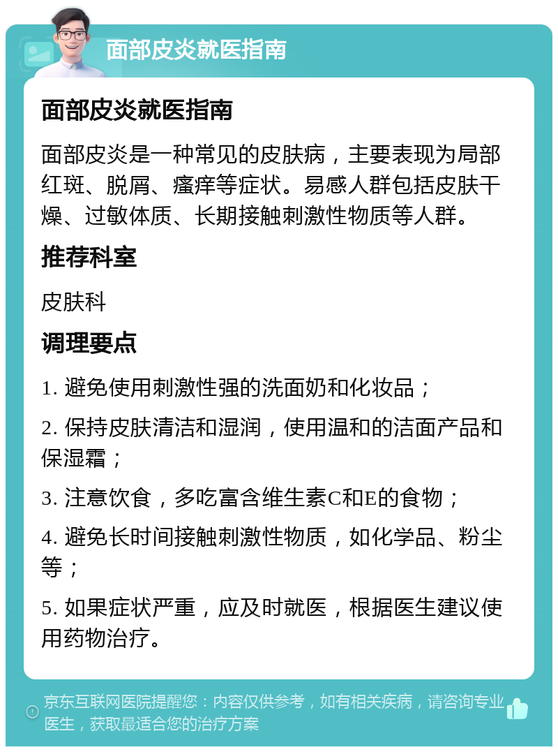 面部皮炎就医指南 面部皮炎就医指南 面部皮炎是一种常见的皮肤病，主要表现为局部红斑、脱屑、瘙痒等症状。易感人群包括皮肤干燥、过敏体质、长期接触刺激性物质等人群。 推荐科室 皮肤科 调理要点 1. 避免使用刺激性强的洗面奶和化妆品； 2. 保持皮肤清洁和湿润，使用温和的洁面产品和保湿霜； 3. 注意饮食，多吃富含维生素C和E的食物； 4. 避免长时间接触刺激性物质，如化学品、粉尘等； 5. 如果症状严重，应及时就医，根据医生建议使用药物治疗。