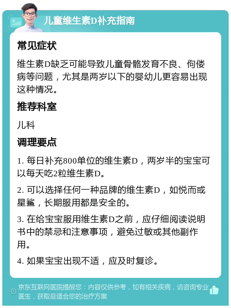 儿童维生素D补充指南 常见症状 维生素D缺乏可能导致儿童骨骼发育不良、佝偻病等问题，尤其是两岁以下的婴幼儿更容易出现这种情况。 推荐科室 儿科 调理要点 1. 每日补充800单位的维生素D，两岁半的宝宝可以每天吃2粒维生素D。 2. 可以选择任何一种品牌的维生素D，如悦而或星鲨，长期服用都是安全的。 3. 在给宝宝服用维生素D之前，应仔细阅读说明书中的禁忌和注意事项，避免过敏或其他副作用。 4. 如果宝宝出现不适，应及时复诊。