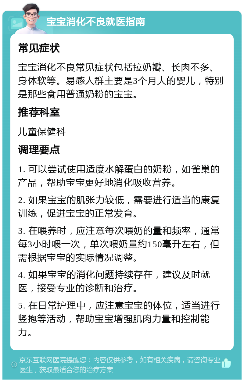 宝宝消化不良就医指南 常见症状 宝宝消化不良常见症状包括拉奶瓣、长肉不多、身体软等。易感人群主要是3个月大的婴儿，特别是那些食用普通奶粉的宝宝。 推荐科室 儿童保健科 调理要点 1. 可以尝试使用适度水解蛋白的奶粉，如雀巢的产品，帮助宝宝更好地消化吸收营养。 2. 如果宝宝的肌张力较低，需要进行适当的康复训练，促进宝宝的正常发育。 3. 在喂养时，应注意每次喂奶的量和频率，通常每3小时喂一次，单次喂奶量约150毫升左右，但需根据宝宝的实际情况调整。 4. 如果宝宝的消化问题持续存在，建议及时就医，接受专业的诊断和治疗。 5. 在日常护理中，应注意宝宝的体位，适当进行竖抱等活动，帮助宝宝增强肌肉力量和控制能力。