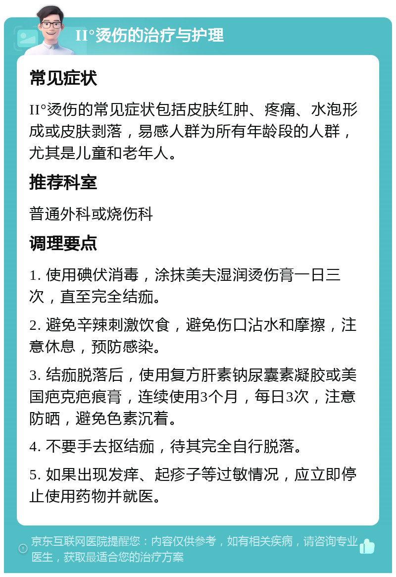 II°烫伤的治疗与护理 常见症状 II°烫伤的常见症状包括皮肤红肿、疼痛、水泡形成或皮肤剥落，易感人群为所有年龄段的人群，尤其是儿童和老年人。 推荐科室 普通外科或烧伤科 调理要点 1. 使用碘伏消毒，涂抹美夫湿润烫伤膏一日三次，直至完全结痂。 2. 避免辛辣刺激饮食，避免伤口沾水和摩擦，注意休息，预防感染。 3. 结痂脱落后，使用复方肝素钠尿囊素凝胶或美国疤克疤痕膏，连续使用3个月，每日3次，注意防晒，避免色素沉着。 4. 不要手去抠结痂，待其完全自行脱落。 5. 如果出现发痒、起疹子等过敏情况，应立即停止使用药物并就医。