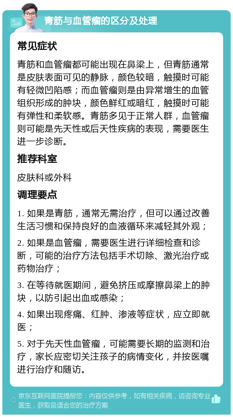 青筋与血管瘤的区分及处理 常见症状 青筋和血管瘤都可能出现在鼻梁上，但青筋通常是皮肤表面可见的静脉，颜色较暗，触摸时可能有轻微凹陷感；而血管瘤则是由异常增生的血管组织形成的肿块，颜色鲜红或暗红，触摸时可能有弹性和柔软感。青筋多见于正常人群，血管瘤则可能是先天性或后天性疾病的表现，需要医生进一步诊断。 推荐科室 皮肤科或外科 调理要点 1. 如果是青筋，通常无需治疗，但可以通过改善生活习惯和保持良好的血液循环来减轻其外观； 2. 如果是血管瘤，需要医生进行详细检查和诊断，可能的治疗方法包括手术切除、激光治疗或药物治疗； 3. 在等待就医期间，避免挤压或摩擦鼻梁上的肿块，以防引起出血或感染； 4. 如果出现疼痛、红肿、渗液等症状，应立即就医； 5. 对于先天性血管瘤，可能需要长期的监测和治疗，家长应密切关注孩子的病情变化，并按医嘱进行治疗和随访。