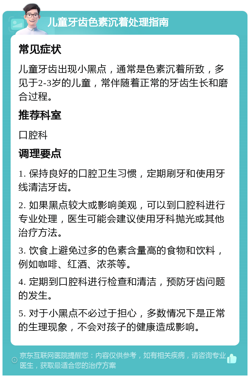 儿童牙齿色素沉着处理指南 常见症状 儿童牙齿出现小黑点，通常是色素沉着所致，多见于2-3岁的儿童，常伴随着正常的牙齿生长和磨合过程。 推荐科室 口腔科 调理要点 1. 保持良好的口腔卫生习惯，定期刷牙和使用牙线清洁牙齿。 2. 如果黑点较大或影响美观，可以到口腔科进行专业处理，医生可能会建议使用牙科抛光或其他治疗方法。 3. 饮食上避免过多的色素含量高的食物和饮料，例如咖啡、红酒、浓茶等。 4. 定期到口腔科进行检查和清洁，预防牙齿问题的发生。 5. 对于小黑点不必过于担心，多数情况下是正常的生理现象，不会对孩子的健康造成影响。