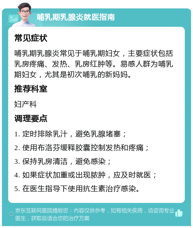 哺乳期乳腺炎就医指南 常见症状 哺乳期乳腺炎常见于哺乳期妇女，主要症状包括乳房疼痛、发热、乳房红肿等。易感人群为哺乳期妇女，尤其是初次哺乳的新妈妈。 推荐科室 妇产科 调理要点 1. 定时排除乳汁，避免乳腺堵塞； 2. 使用布洛芬缓释胶囊控制发热和疼痛； 3. 保持乳房清洁，避免感染； 4. 如果症状加重或出现脓肿，应及时就医； 5. 在医生指导下使用抗生素治疗感染。