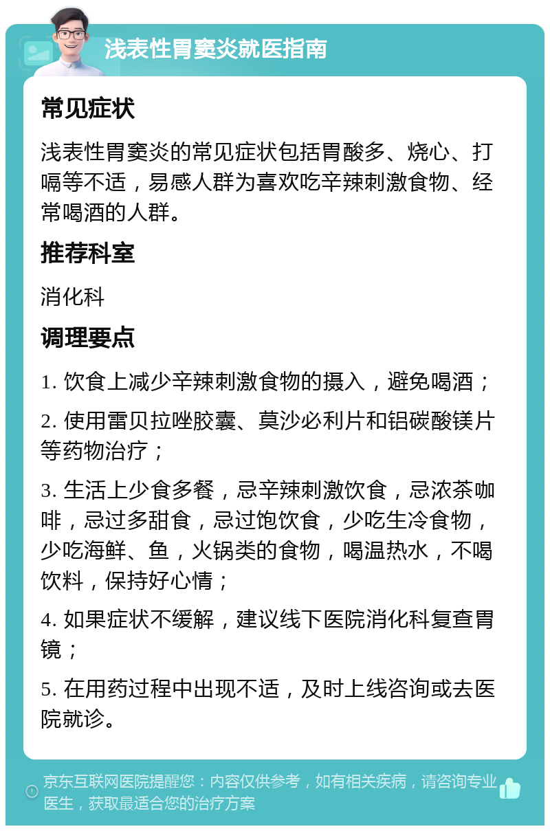 浅表性胃窦炎就医指南 常见症状 浅表性胃窦炎的常见症状包括胃酸多、烧心、打嗝等不适，易感人群为喜欢吃辛辣刺激食物、经常喝酒的人群。 推荐科室 消化科 调理要点 1. 饮食上减少辛辣刺激食物的摄入，避免喝酒； 2. 使用雷贝拉唑胶囊、莫沙必利片和铝碳酸镁片等药物治疗； 3. 生活上少食多餐，忌辛辣刺激饮食，忌浓茶咖啡，忌过多甜食，忌过饱饮食，少吃生冷食物，少吃海鲜、鱼，火锅类的食物，喝温热水，不喝饮料，保持好心情； 4. 如果症状不缓解，建议线下医院消化科复查胃镜； 5. 在用药过程中出现不适，及时上线咨询或去医院就诊。