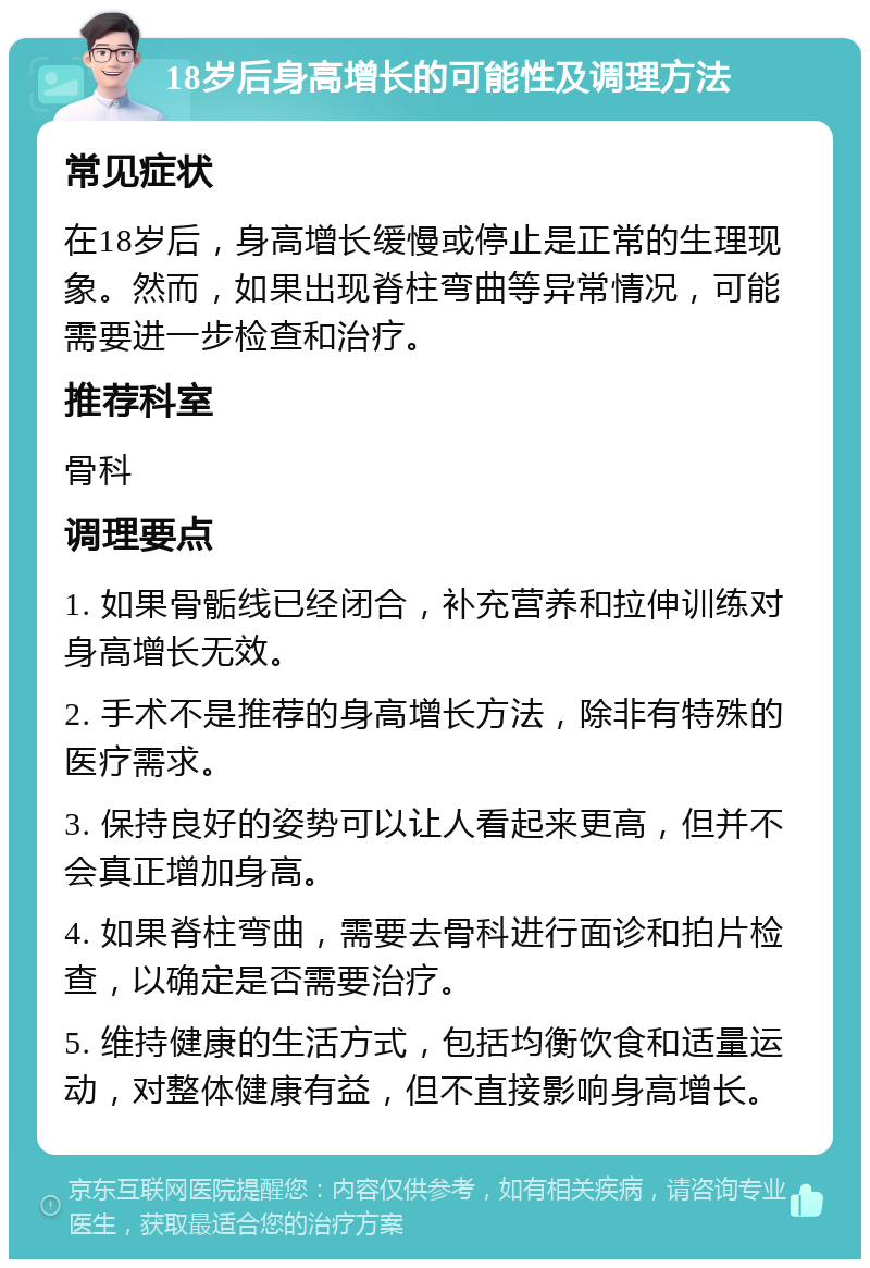 18岁后身高增长的可能性及调理方法 常见症状 在18岁后，身高增长缓慢或停止是正常的生理现象。然而，如果出现脊柱弯曲等异常情况，可能需要进一步检查和治疗。 推荐科室 骨科 调理要点 1. 如果骨骺线已经闭合，补充营养和拉伸训练对身高增长无效。 2. 手术不是推荐的身高增长方法，除非有特殊的医疗需求。 3. 保持良好的姿势可以让人看起来更高，但并不会真正增加身高。 4. 如果脊柱弯曲，需要去骨科进行面诊和拍片检查，以确定是否需要治疗。 5. 维持健康的生活方式，包括均衡饮食和适量运动，对整体健康有益，但不直接影响身高增长。