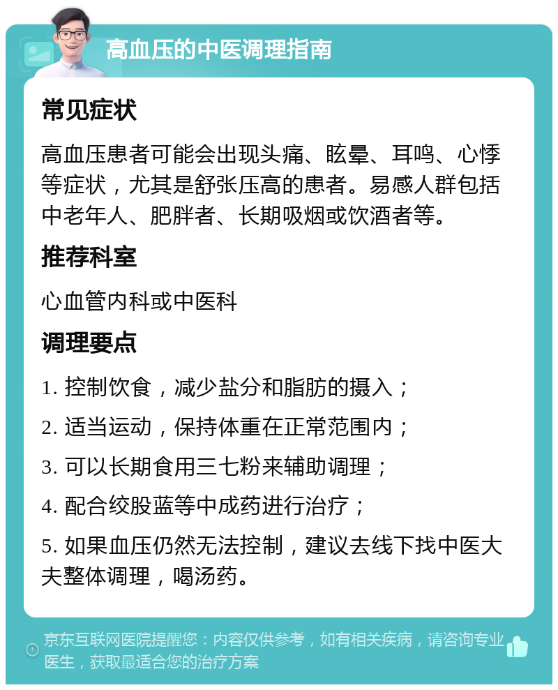 高血压的中医调理指南 常见症状 高血压患者可能会出现头痛、眩晕、耳鸣、心悸等症状，尤其是舒张压高的患者。易感人群包括中老年人、肥胖者、长期吸烟或饮酒者等。 推荐科室 心血管内科或中医科 调理要点 1. 控制饮食，减少盐分和脂肪的摄入； 2. 适当运动，保持体重在正常范围内； 3. 可以长期食用三七粉来辅助调理； 4. 配合绞股蓝等中成药进行治疗； 5. 如果血压仍然无法控制，建议去线下找中医大夫整体调理，喝汤药。