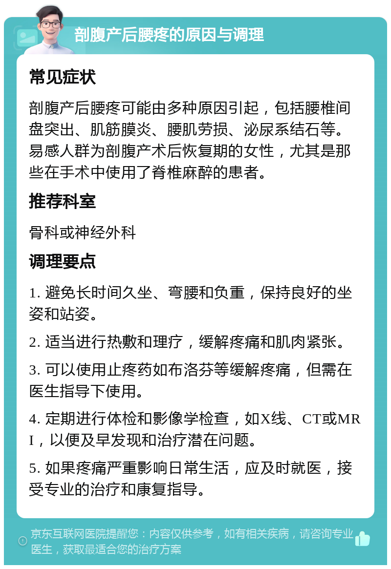 剖腹产后腰疼的原因与调理 常见症状 剖腹产后腰疼可能由多种原因引起，包括腰椎间盘突出、肌筋膜炎、腰肌劳损、泌尿系结石等。易感人群为剖腹产术后恢复期的女性，尤其是那些在手术中使用了脊椎麻醉的患者。 推荐科室 骨科或神经外科 调理要点 1. 避免长时间久坐、弯腰和负重，保持良好的坐姿和站姿。 2. 适当进行热敷和理疗，缓解疼痛和肌肉紧张。 3. 可以使用止疼药如布洛芬等缓解疼痛，但需在医生指导下使用。 4. 定期进行体检和影像学检查，如X线、CT或MRI，以便及早发现和治疗潜在问题。 5. 如果疼痛严重影响日常生活，应及时就医，接受专业的治疗和康复指导。