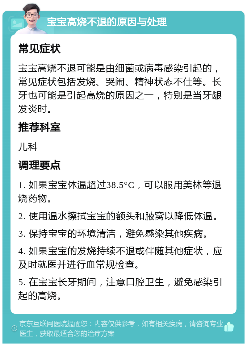 宝宝高烧不退的原因与处理 常见症状 宝宝高烧不退可能是由细菌或病毒感染引起的，常见症状包括发烧、哭闹、精神状态不佳等。长牙也可能是引起高烧的原因之一，特别是当牙龈发炎时。 推荐科室 儿科 调理要点 1. 如果宝宝体温超过38.5°C，可以服用美林等退烧药物。 2. 使用温水擦拭宝宝的额头和腋窝以降低体温。 3. 保持宝宝的环境清洁，避免感染其他疾病。 4. 如果宝宝的发烧持续不退或伴随其他症状，应及时就医并进行血常规检查。 5. 在宝宝长牙期间，注意口腔卫生，避免感染引起的高烧。