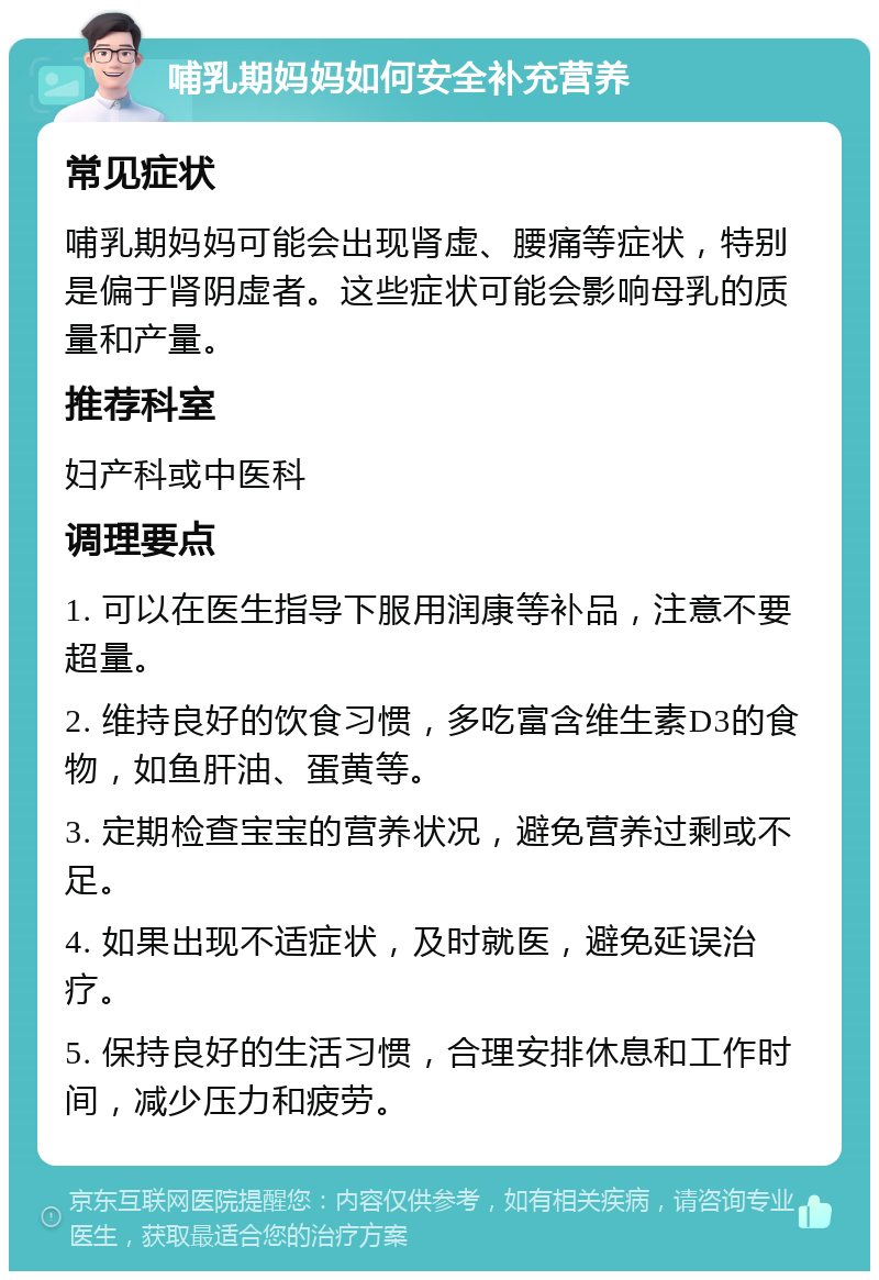 哺乳期妈妈如何安全补充营养 常见症状 哺乳期妈妈可能会出现肾虚、腰痛等症状，特别是偏于肾阴虚者。这些症状可能会影响母乳的质量和产量。 推荐科室 妇产科或中医科 调理要点 1. 可以在医生指导下服用润康等补品，注意不要超量。 2. 维持良好的饮食习惯，多吃富含维生素D3的食物，如鱼肝油、蛋黄等。 3. 定期检查宝宝的营养状况，避免营养过剩或不足。 4. 如果出现不适症状，及时就医，避免延误治疗。 5. 保持良好的生活习惯，合理安排休息和工作时间，减少压力和疲劳。