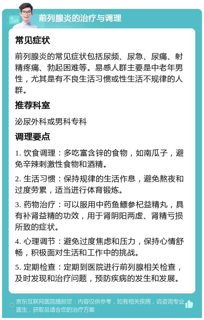 前列腺炎的治疗与调理 常见症状 前列腺炎的常见症状包括尿频、尿急、尿痛、射精疼痛、勃起困难等。易感人群主要是中老年男性，尤其是有不良生活习惯或性生活不规律的人群。 推荐科室 泌尿外科或男科专科 调理要点 1. 饮食调理：多吃富含锌的食物，如南瓜子，避免辛辣刺激性食物和酒精。 2. 生活习惯：保持规律的生活作息，避免熬夜和过度劳累，适当进行体育锻炼。 3. 药物治疗：可以服用中药鱼鳔参杞益精丸，具有补肾益精的功效，用于肾阴阳两虚、肾精亏损所致的症状。 4. 心理调节：避免过度焦虑和压力，保持心情舒畅，积极面对生活和工作中的挑战。 5. 定期检查：定期到医院进行前列腺相关检查，及时发现和治疗问题，预防疾病的发生和发展。