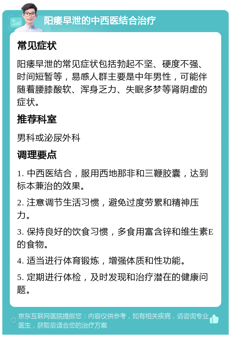 阳痿早泄的中西医结合治疗 常见症状 阳痿早泄的常见症状包括勃起不坚、硬度不强、时间短暂等，易感人群主要是中年男性，可能伴随着腰膝酸软、浑身乏力、失眠多梦等肾阴虚的症状。 推荐科室 男科或泌尿外科 调理要点 1. 中西医结合，服用西地那非和三鞭胶囊，达到标本兼治的效果。 2. 注意调节生活习惯，避免过度劳累和精神压力。 3. 保持良好的饮食习惯，多食用富含锌和维生素E的食物。 4. 适当进行体育锻炼，增强体质和性功能。 5. 定期进行体检，及时发现和治疗潜在的健康问题。