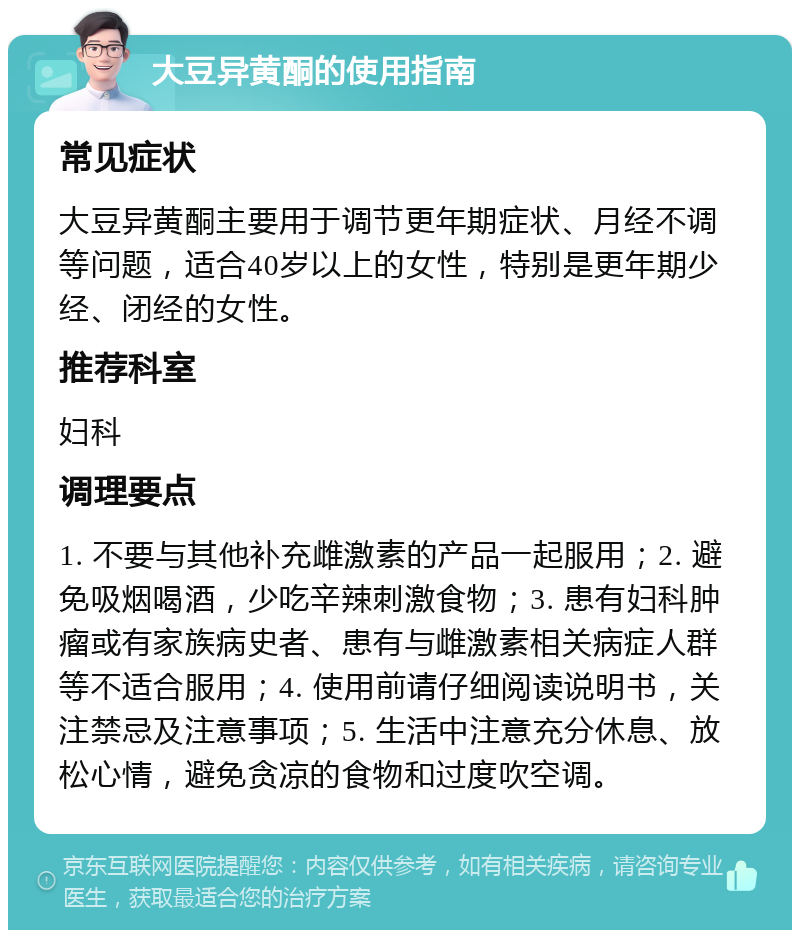 大豆异黄酮的使用指南 常见症状 大豆异黄酮主要用于调节更年期症状、月经不调等问题，适合40岁以上的女性，特别是更年期少经、闭经的女性。 推荐科室 妇科 调理要点 1. 不要与其他补充雌激素的产品一起服用；2. 避免吸烟喝酒，少吃辛辣刺激食物；3. 患有妇科肿瘤或有家族病史者、患有与雌激素相关病症人群等不适合服用；4. 使用前请仔细阅读说明书，关注禁忌及注意事项；5. 生活中注意充分休息、放松心情，避免贪凉的食物和过度吹空调。