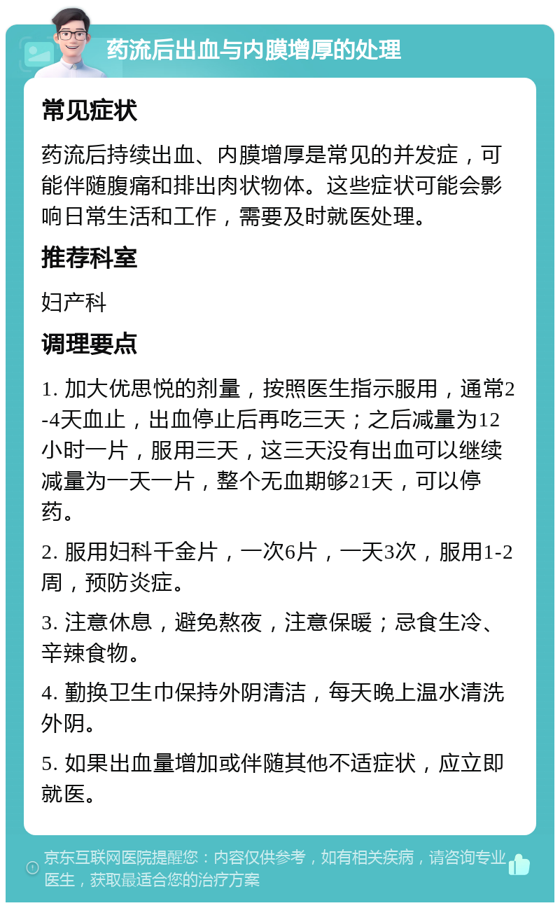 药流后出血与内膜增厚的处理 常见症状 药流后持续出血、内膜增厚是常见的并发症，可能伴随腹痛和排出肉状物体。这些症状可能会影响日常生活和工作，需要及时就医处理。 推荐科室 妇产科 调理要点 1. 加大优思悦的剂量，按照医生指示服用，通常2-4天血止，出血停止后再吃三天；之后减量为12小时一片，服用三天，这三天没有出血可以继续减量为一天一片，整个无血期够21天，可以停药。 2. 服用妇科千金片，一次6片，一天3次，服用1-2周，预防炎症。 3. 注意休息，避免熬夜，注意保暖；忌食生冷、辛辣食物。 4. 勤换卫生巾保持外阴清洁，每天晚上温水清洗外阴。 5. 如果出血量增加或伴随其他不适症状，应立即就医。