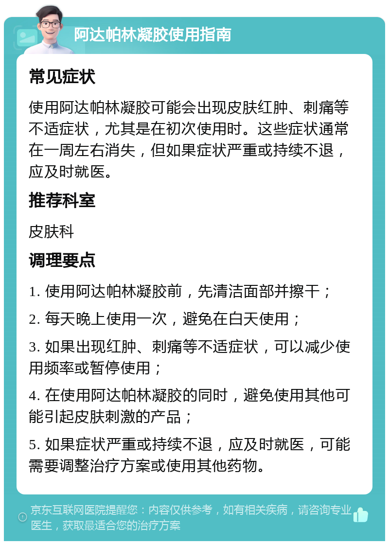 阿达帕林凝胶使用指南 常见症状 使用阿达帕林凝胶可能会出现皮肤红肿、刺痛等不适症状，尤其是在初次使用时。这些症状通常在一周左右消失，但如果症状严重或持续不退，应及时就医。 推荐科室 皮肤科 调理要点 1. 使用阿达帕林凝胶前，先清洁面部并擦干； 2. 每天晚上使用一次，避免在白天使用； 3. 如果出现红肿、刺痛等不适症状，可以减少使用频率或暂停使用； 4. 在使用阿达帕林凝胶的同时，避免使用其他可能引起皮肤刺激的产品； 5. 如果症状严重或持续不退，应及时就医，可能需要调整治疗方案或使用其他药物。