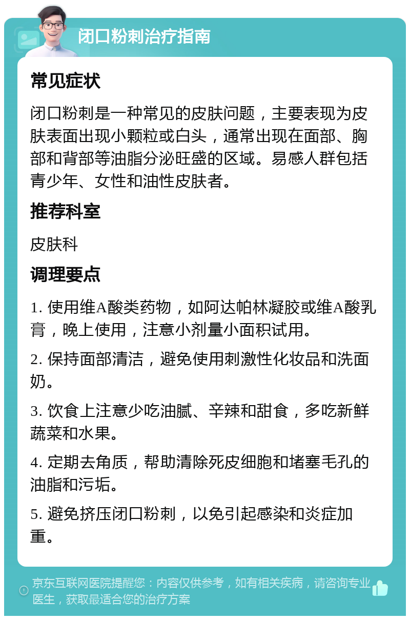 闭口粉刺治疗指南 常见症状 闭口粉刺是一种常见的皮肤问题，主要表现为皮肤表面出现小颗粒或白头，通常出现在面部、胸部和背部等油脂分泌旺盛的区域。易感人群包括青少年、女性和油性皮肤者。 推荐科室 皮肤科 调理要点 1. 使用维A酸类药物，如阿达帕林凝胶或维A酸乳膏，晚上使用，注意小剂量小面积试用。 2. 保持面部清洁，避免使用刺激性化妆品和洗面奶。 3. 饮食上注意少吃油腻、辛辣和甜食，多吃新鲜蔬菜和水果。 4. 定期去角质，帮助清除死皮细胞和堵塞毛孔的油脂和污垢。 5. 避免挤压闭口粉刺，以免引起感染和炎症加重。