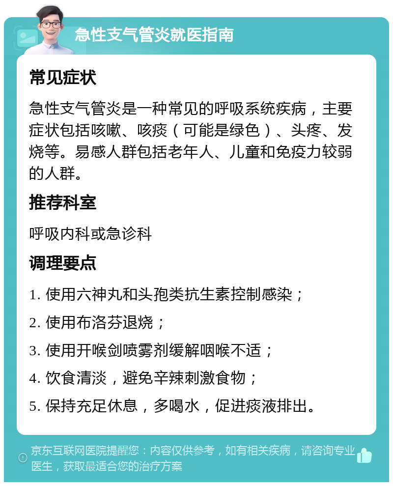 急性支气管炎就医指南 常见症状 急性支气管炎是一种常见的呼吸系统疾病，主要症状包括咳嗽、咳痰（可能是绿色）、头疼、发烧等。易感人群包括老年人、儿童和免疫力较弱的人群。 推荐科室 呼吸内科或急诊科 调理要点 1. 使用六神丸和头孢类抗生素控制感染； 2. 使用布洛芬退烧； 3. 使用开喉剑喷雾剂缓解咽喉不适； 4. 饮食清淡，避免辛辣刺激食物； 5. 保持充足休息，多喝水，促进痰液排出。