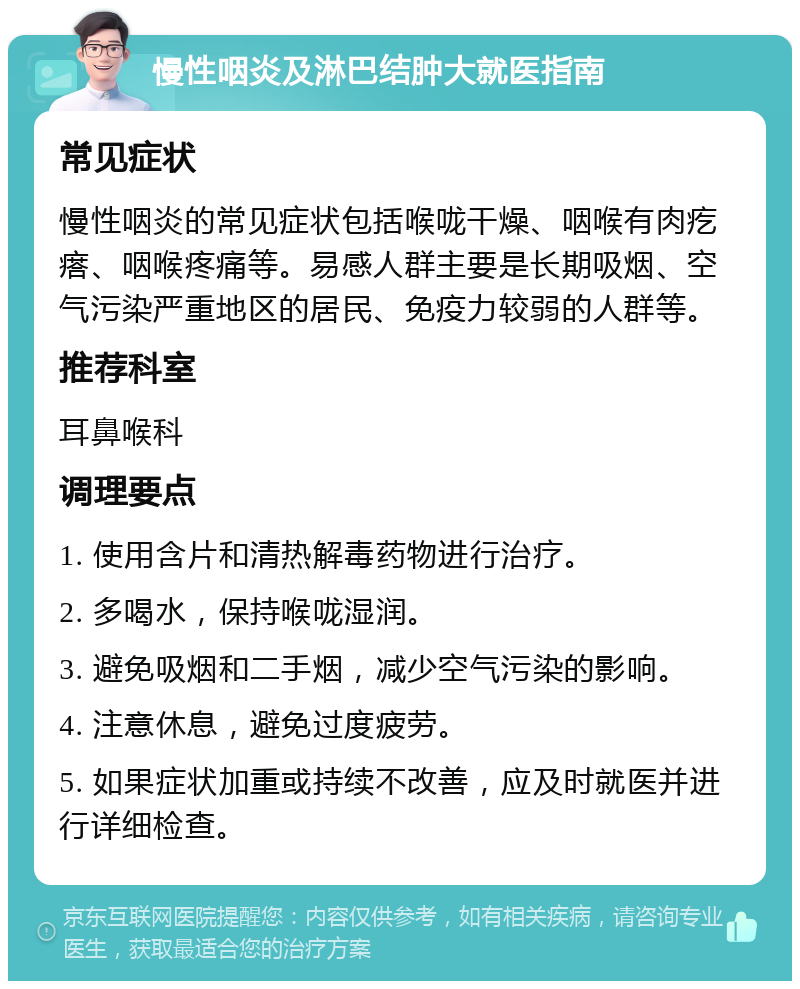 慢性咽炎及淋巴结肿大就医指南 常见症状 慢性咽炎的常见症状包括喉咙干燥、咽喉有肉疙瘩、咽喉疼痛等。易感人群主要是长期吸烟、空气污染严重地区的居民、免疫力较弱的人群等。 推荐科室 耳鼻喉科 调理要点 1. 使用含片和清热解毒药物进行治疗。 2. 多喝水，保持喉咙湿润。 3. 避免吸烟和二手烟，减少空气污染的影响。 4. 注意休息，避免过度疲劳。 5. 如果症状加重或持续不改善，应及时就医并进行详细检查。