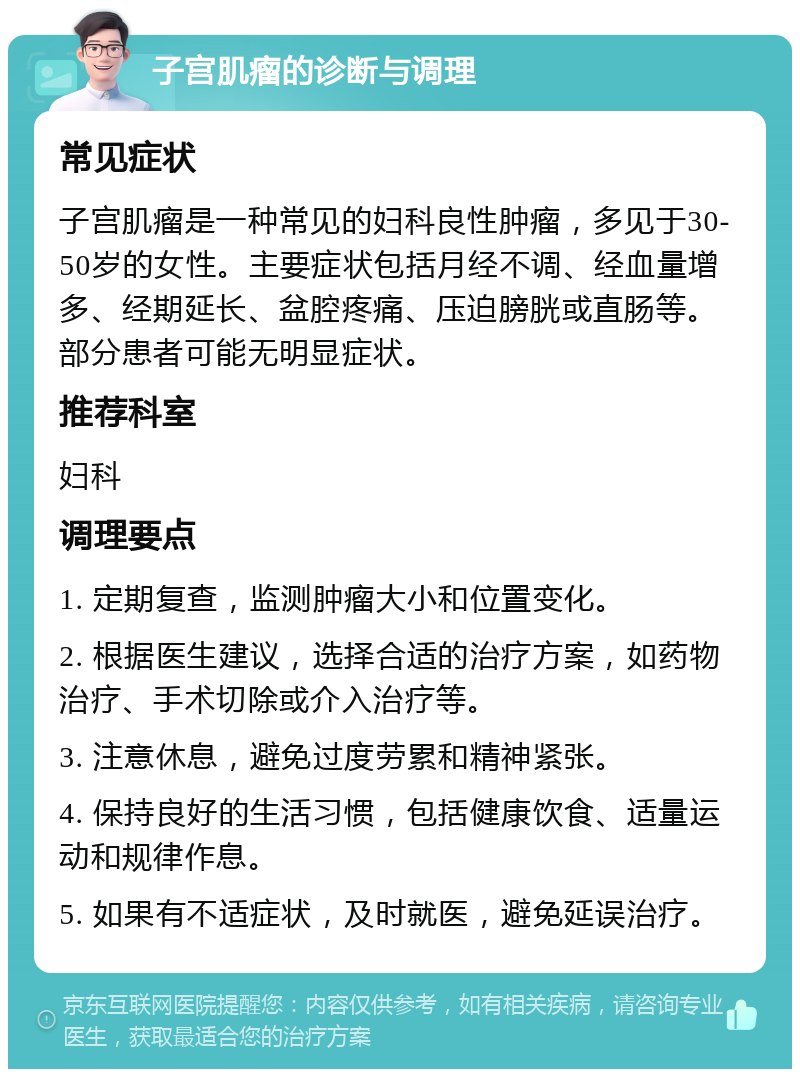 子宫肌瘤的诊断与调理 常见症状 子宫肌瘤是一种常见的妇科良性肿瘤，多见于30-50岁的女性。主要症状包括月经不调、经血量增多、经期延长、盆腔疼痛、压迫膀胱或直肠等。部分患者可能无明显症状。 推荐科室 妇科 调理要点 1. 定期复查，监测肿瘤大小和位置变化。 2. 根据医生建议，选择合适的治疗方案，如药物治疗、手术切除或介入治疗等。 3. 注意休息，避免过度劳累和精神紧张。 4. 保持良好的生活习惯，包括健康饮食、适量运动和规律作息。 5. 如果有不适症状，及时就医，避免延误治疗。