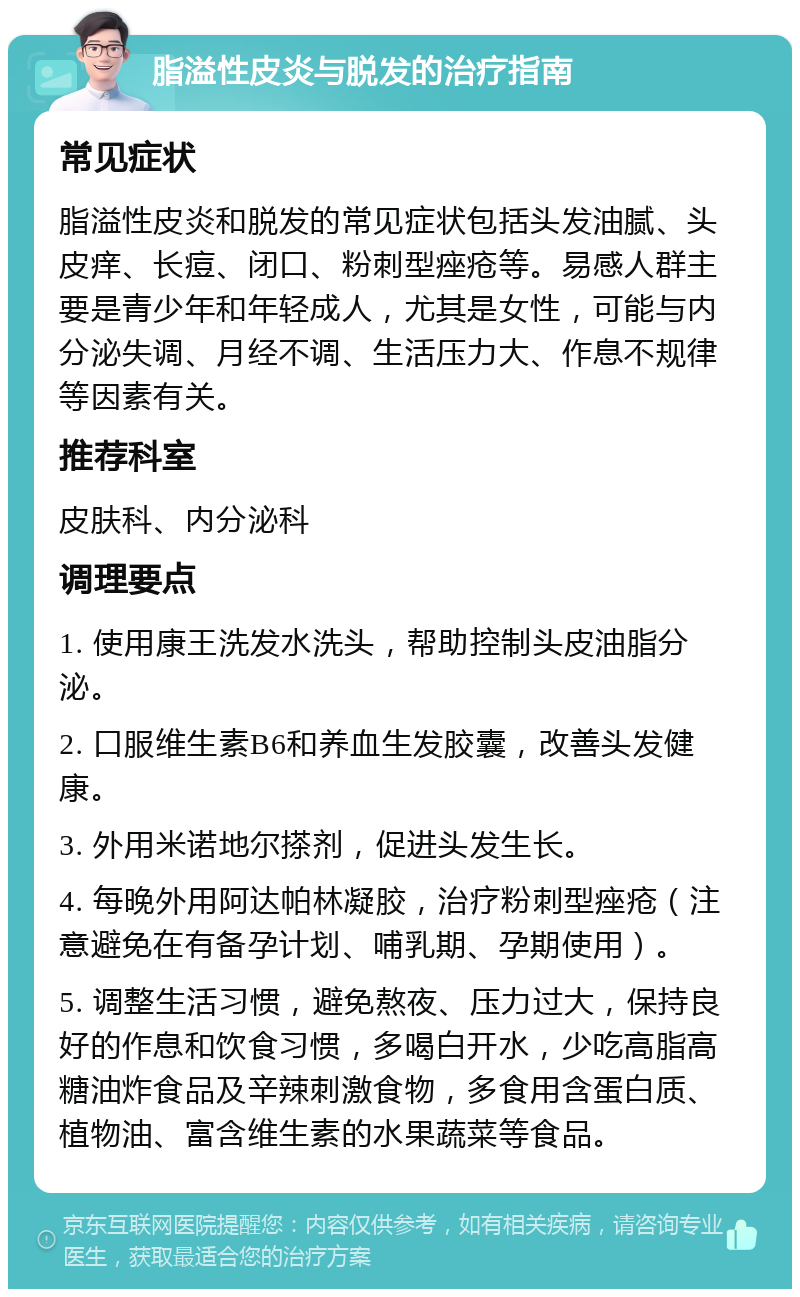 脂溢性皮炎与脱发的治疗指南 常见症状 脂溢性皮炎和脱发的常见症状包括头发油腻、头皮痒、长痘、闭口、粉刺型痤疮等。易感人群主要是青少年和年轻成人，尤其是女性，可能与内分泌失调、月经不调、生活压力大、作息不规律等因素有关。 推荐科室 皮肤科、内分泌科 调理要点 1. 使用康王洗发水洗头，帮助控制头皮油脂分泌。 2. 口服维生素B6和养血生发胶囊，改善头发健康。 3. 外用米诺地尔搽剂，促进头发生长。 4. 每晚外用阿达帕林凝胶，治疗粉刺型痤疮（注意避免在有备孕计划、哺乳期、孕期使用）。 5. 调整生活习惯，避免熬夜、压力过大，保持良好的作息和饮食习惯，多喝白开水，少吃高脂高糖油炸食品及辛辣刺激食物，多食用含蛋白质、植物油、富含维生素的水果蔬菜等食品。