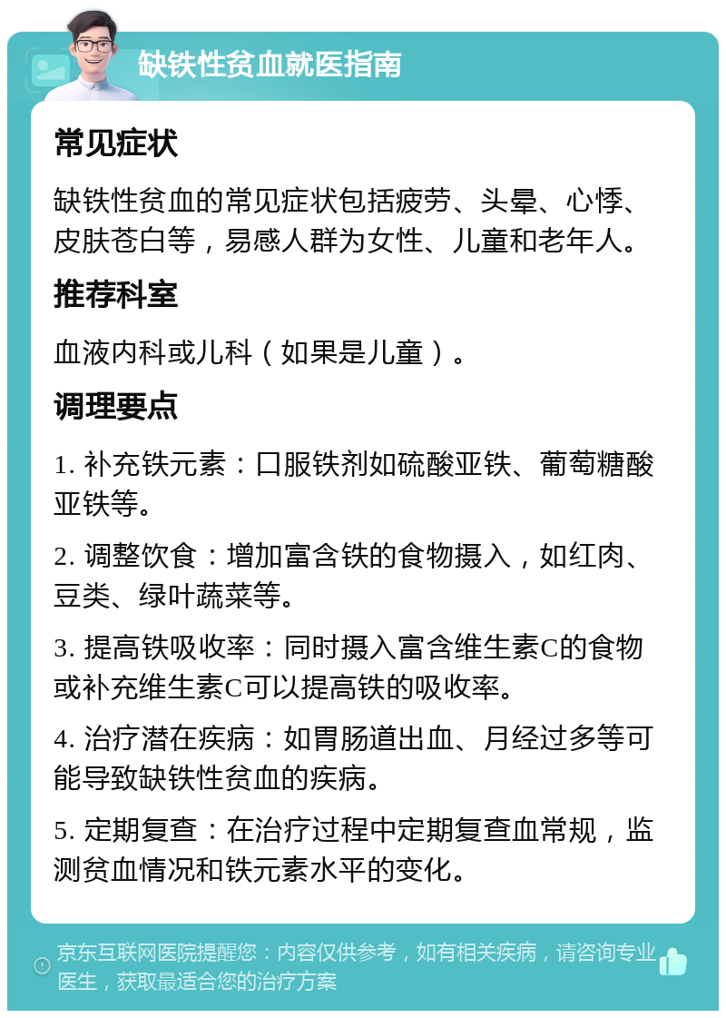 缺铁性贫血就医指南 常见症状 缺铁性贫血的常见症状包括疲劳、头晕、心悸、皮肤苍白等，易感人群为女性、儿童和老年人。 推荐科室 血液内科或儿科（如果是儿童）。 调理要点 1. 补充铁元素：口服铁剂如硫酸亚铁、葡萄糖酸亚铁等。 2. 调整饮食：增加富含铁的食物摄入，如红肉、豆类、绿叶蔬菜等。 3. 提高铁吸收率：同时摄入富含维生素C的食物或补充维生素C可以提高铁的吸收率。 4. 治疗潜在疾病：如胃肠道出血、月经过多等可能导致缺铁性贫血的疾病。 5. 定期复查：在治疗过程中定期复查血常规，监测贫血情况和铁元素水平的变化。