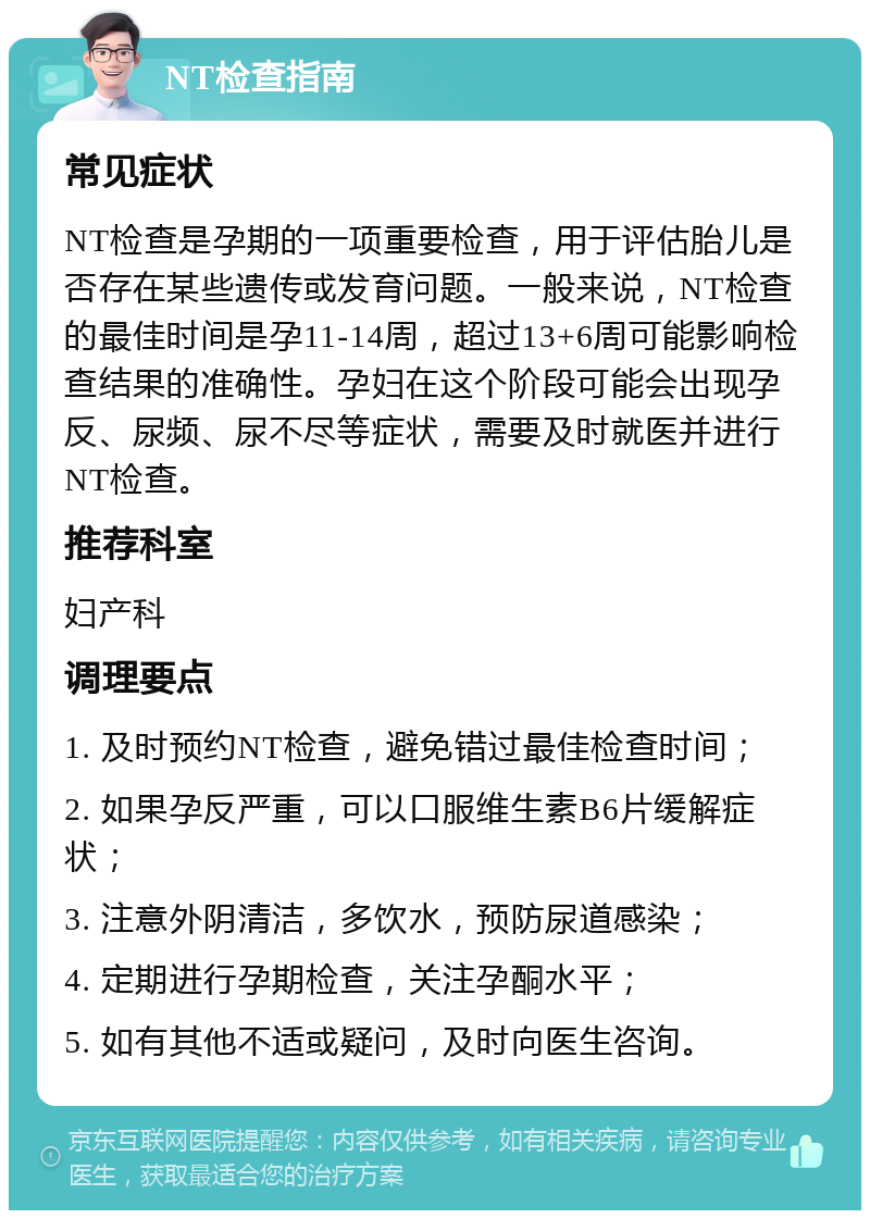 NT检查指南 常见症状 NT检查是孕期的一项重要检查，用于评估胎儿是否存在某些遗传或发育问题。一般来说，NT检查的最佳时间是孕11-14周，超过13+6周可能影响检查结果的准确性。孕妇在这个阶段可能会出现孕反、尿频、尿不尽等症状，需要及时就医并进行NT检查。 推荐科室 妇产科 调理要点 1. 及时预约NT检查，避免错过最佳检查时间； 2. 如果孕反严重，可以口服维生素B6片缓解症状； 3. 注意外阴清洁，多饮水，预防尿道感染； 4. 定期进行孕期检查，关注孕酮水平； 5. 如有其他不适或疑问，及时向医生咨询。