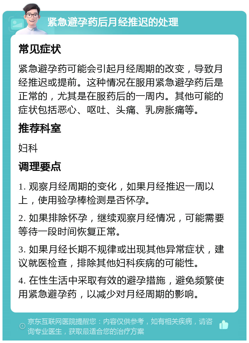 紧急避孕药后月经推迟的处理 常见症状 紧急避孕药可能会引起月经周期的改变，导致月经推迟或提前。这种情况在服用紧急避孕药后是正常的，尤其是在服药后的一周内。其他可能的症状包括恶心、呕吐、头痛、乳房胀痛等。 推荐科室 妇科 调理要点 1. 观察月经周期的变化，如果月经推迟一周以上，使用验孕棒检测是否怀孕。 2. 如果排除怀孕，继续观察月经情况，可能需要等待一段时间恢复正常。 3. 如果月经长期不规律或出现其他异常症状，建议就医检查，排除其他妇科疾病的可能性。 4. 在性生活中采取有效的避孕措施，避免频繁使用紧急避孕药，以减少对月经周期的影响。