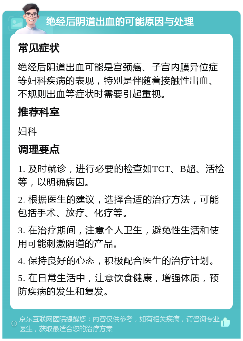 绝经后阴道出血的可能原因与处理 常见症状 绝经后阴道出血可能是宫颈癌、子宫内膜异位症等妇科疾病的表现，特别是伴随着接触性出血、不规则出血等症状时需要引起重视。 推荐科室 妇科 调理要点 1. 及时就诊，进行必要的检查如TCT、B超、活检等，以明确病因。 2. 根据医生的建议，选择合适的治疗方法，可能包括手术、放疗、化疗等。 3. 在治疗期间，注意个人卫生，避免性生活和使用可能刺激阴道的产品。 4. 保持良好的心态，积极配合医生的治疗计划。 5. 在日常生活中，注意饮食健康，增强体质，预防疾病的发生和复发。