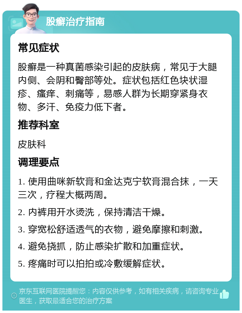 股癣治疗指南 常见症状 股癣是一种真菌感染引起的皮肤病，常见于大腿内侧、会阴和臀部等处。症状包括红色块状湿疹、瘙痒、刺痛等，易感人群为长期穿紧身衣物、多汗、免疫力低下者。 推荐科室 皮肤科 调理要点 1. 使用曲咪新软膏和金达克宁软膏混合抹，一天三次，疗程大概两周。 2. 内裤用开水烫洗，保持清洁干燥。 3. 穿宽松舒适透气的衣物，避免摩擦和刺激。 4. 避免挠抓，防止感染扩散和加重症状。 5. 疼痛时可以拍拍或冷敷缓解症状。