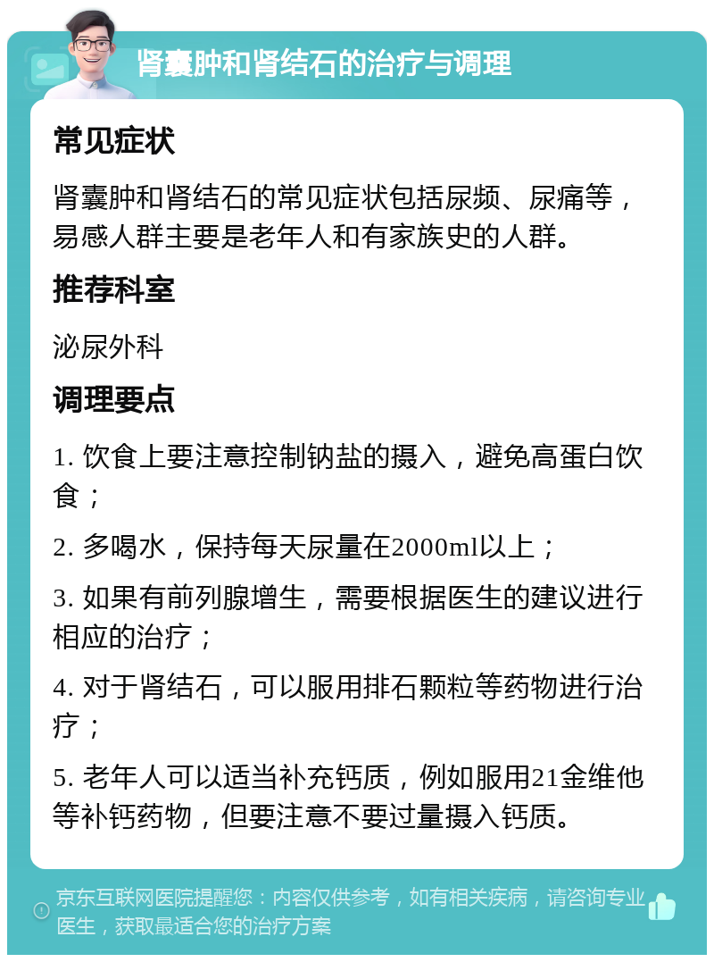 肾囊肿和肾结石的治疗与调理 常见症状 肾囊肿和肾结石的常见症状包括尿频、尿痛等，易感人群主要是老年人和有家族史的人群。 推荐科室 泌尿外科 调理要点 1. 饮食上要注意控制钠盐的摄入，避免高蛋白饮食； 2. 多喝水，保持每天尿量在2000ml以上； 3. 如果有前列腺增生，需要根据医生的建议进行相应的治疗； 4. 对于肾结石，可以服用排石颗粒等药物进行治疗； 5. 老年人可以适当补充钙质，例如服用21金维他等补钙药物，但要注意不要过量摄入钙质。