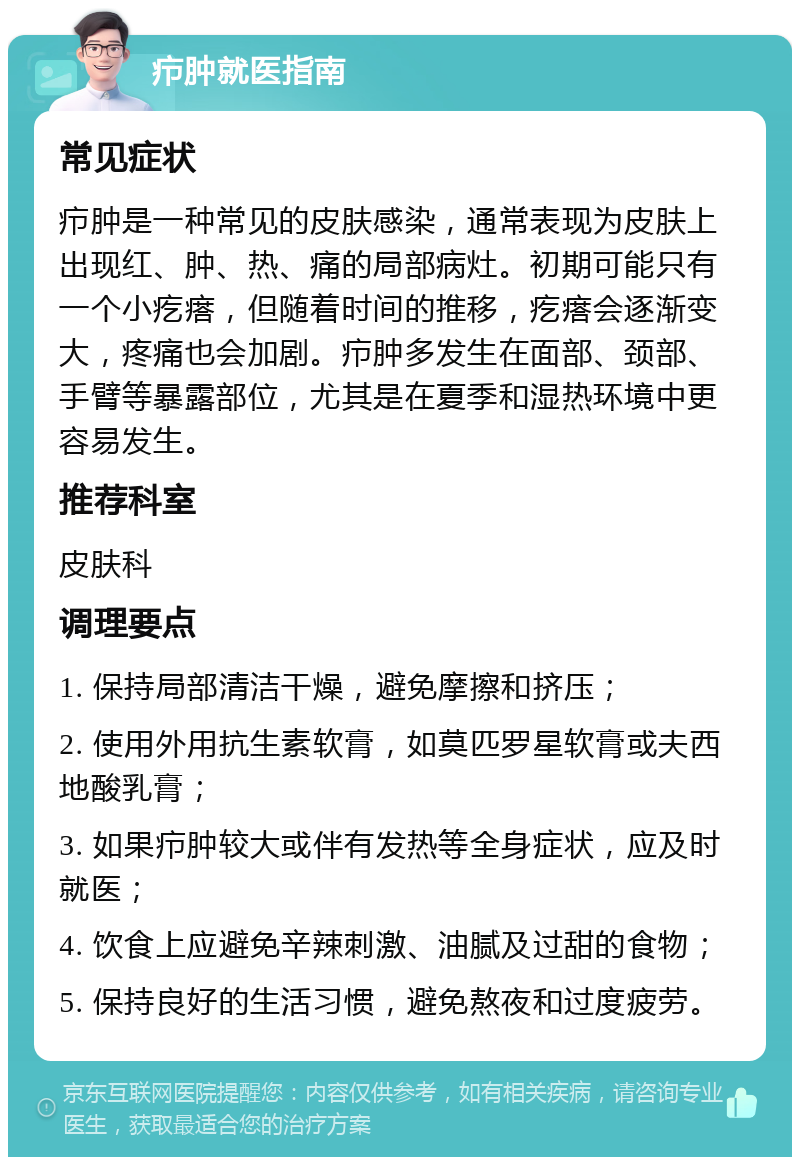 疖肿就医指南 常见症状 疖肿是一种常见的皮肤感染，通常表现为皮肤上出现红、肿、热、痛的局部病灶。初期可能只有一个小疙瘩，但随着时间的推移，疙瘩会逐渐变大，疼痛也会加剧。疖肿多发生在面部、颈部、手臂等暴露部位，尤其是在夏季和湿热环境中更容易发生。 推荐科室 皮肤科 调理要点 1. 保持局部清洁干燥，避免摩擦和挤压； 2. 使用外用抗生素软膏，如莫匹罗星软膏或夫西地酸乳膏； 3. 如果疖肿较大或伴有发热等全身症状，应及时就医； 4. 饮食上应避免辛辣刺激、油腻及过甜的食物； 5. 保持良好的生活习惯，避免熬夜和过度疲劳。