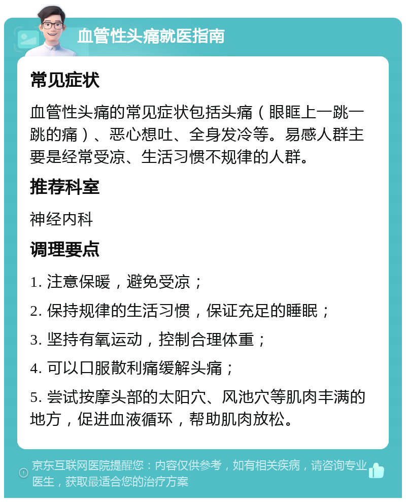 血管性头痛就医指南 常见症状 血管性头痛的常见症状包括头痛（眼眶上一跳一跳的痛）、恶心想吐、全身发冷等。易感人群主要是经常受凉、生活习惯不规律的人群。 推荐科室 神经内科 调理要点 1. 注意保暖，避免受凉； 2. 保持规律的生活习惯，保证充足的睡眠； 3. 坚持有氧运动，控制合理体重； 4. 可以口服散利痛缓解头痛； 5. 尝试按摩头部的太阳穴、风池穴等肌肉丰满的地方，促进血液循环，帮助肌肉放松。