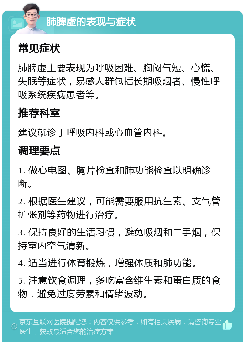 肺脾虚的表现与症状 常见症状 肺脾虚主要表现为呼吸困难、胸闷气短、心慌、失眠等症状，易感人群包括长期吸烟者、慢性呼吸系统疾病患者等。 推荐科室 建议就诊于呼吸内科或心血管内科。 调理要点 1. 做心电图、胸片检查和肺功能检查以明确诊断。 2. 根据医生建议，可能需要服用抗生素、支气管扩张剂等药物进行治疗。 3. 保持良好的生活习惯，避免吸烟和二手烟，保持室内空气清新。 4. 适当进行体育锻炼，增强体质和肺功能。 5. 注意饮食调理，多吃富含维生素和蛋白质的食物，避免过度劳累和情绪波动。