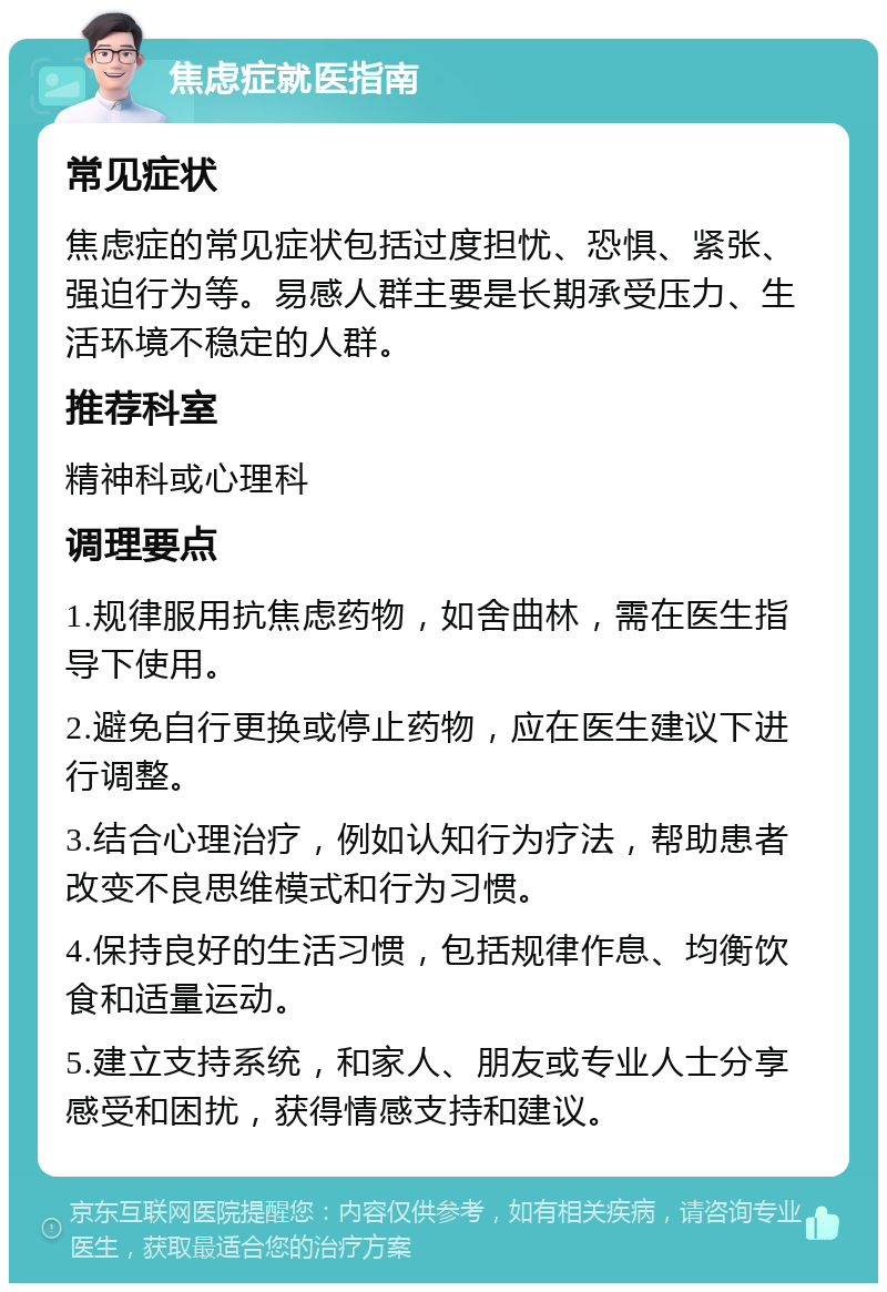 焦虑症就医指南 常见症状 焦虑症的常见症状包括过度担忧、恐惧、紧张、强迫行为等。易感人群主要是长期承受压力、生活环境不稳定的人群。 推荐科室 精神科或心理科 调理要点 1.规律服用抗焦虑药物，如舍曲林，需在医生指导下使用。 2.避免自行更换或停止药物，应在医生建议下进行调整。 3.结合心理治疗，例如认知行为疗法，帮助患者改变不良思维模式和行为习惯。 4.保持良好的生活习惯，包括规律作息、均衡饮食和适量运动。 5.建立支持系统，和家人、朋友或专业人士分享感受和困扰，获得情感支持和建议。