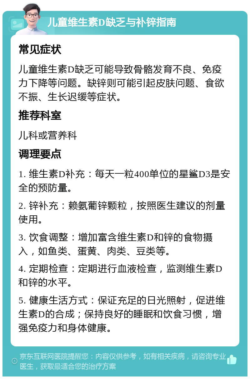 儿童维生素D缺乏与补锌指南 常见症状 儿童维生素D缺乏可能导致骨骼发育不良、免疫力下降等问题。缺锌则可能引起皮肤问题、食欲不振、生长迟缓等症状。 推荐科室 儿科或营养科 调理要点 1. 维生素D补充：每天一粒400单位的星鲨D3是安全的预防量。 2. 锌补充：赖氨葡锌颗粒，按照医生建议的剂量使用。 3. 饮食调整：增加富含维生素D和锌的食物摄入，如鱼类、蛋黄、肉类、豆类等。 4. 定期检查：定期进行血液检查，监测维生素D和锌的水平。 5. 健康生活方式：保证充足的日光照射，促进维生素D的合成；保持良好的睡眠和饮食习惯，增强免疫力和身体健康。