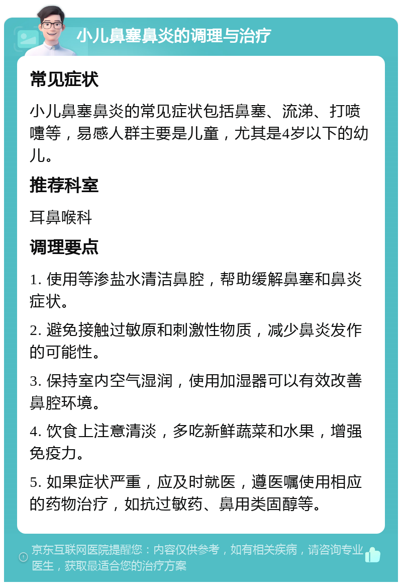 小儿鼻塞鼻炎的调理与治疗 常见症状 小儿鼻塞鼻炎的常见症状包括鼻塞、流涕、打喷嚏等，易感人群主要是儿童，尤其是4岁以下的幼儿。 推荐科室 耳鼻喉科 调理要点 1. 使用等渗盐水清洁鼻腔，帮助缓解鼻塞和鼻炎症状。 2. 避免接触过敏原和刺激性物质，减少鼻炎发作的可能性。 3. 保持室内空气湿润，使用加湿器可以有效改善鼻腔环境。 4. 饮食上注意清淡，多吃新鲜蔬菜和水果，增强免疫力。 5. 如果症状严重，应及时就医，遵医嘱使用相应的药物治疗，如抗过敏药、鼻用类固醇等。