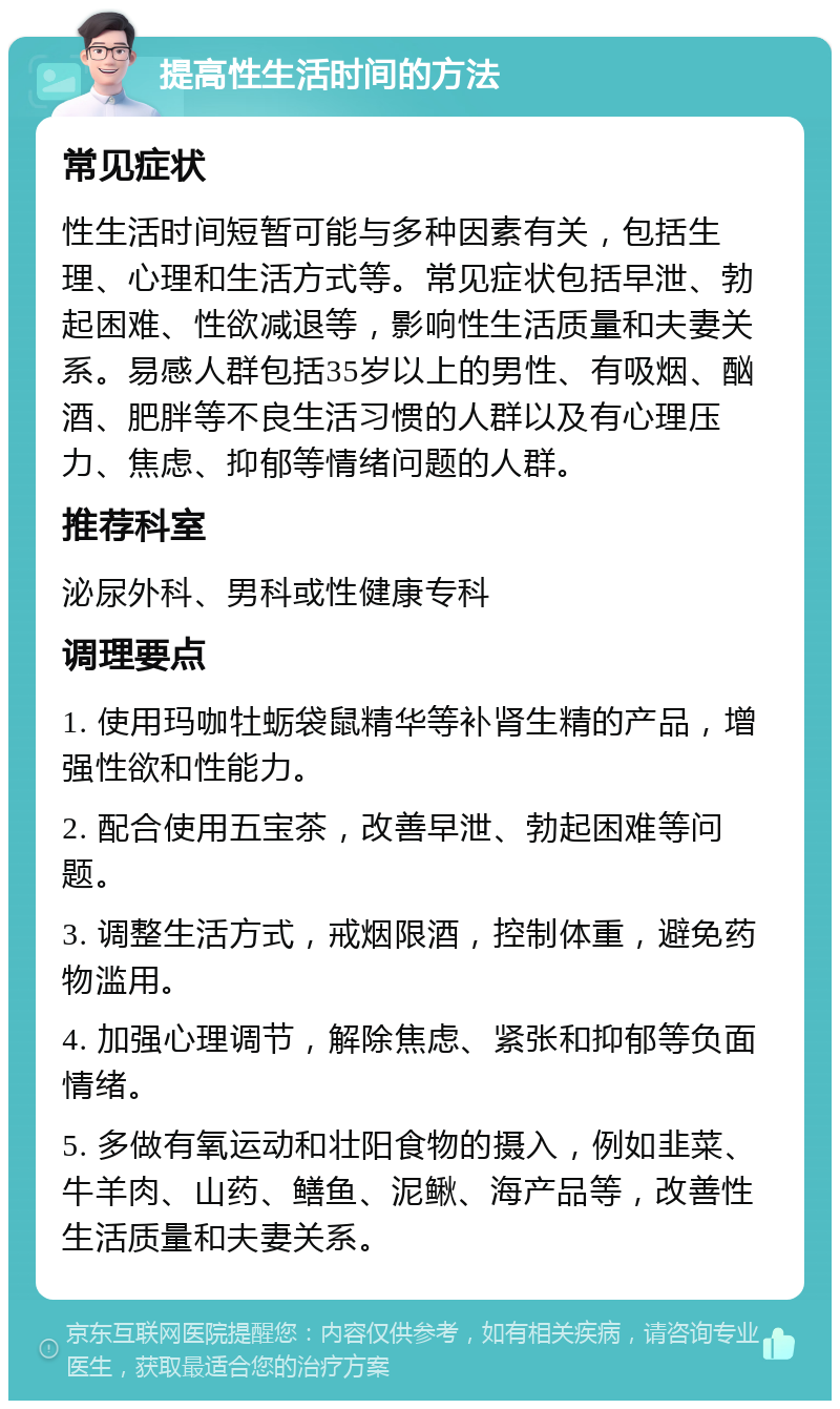 提高性生活时间的方法 常见症状 性生活时间短暂可能与多种因素有关，包括生理、心理和生活方式等。常见症状包括早泄、勃起困难、性欲减退等，影响性生活质量和夫妻关系。易感人群包括35岁以上的男性、有吸烟、酗酒、肥胖等不良生活习惯的人群以及有心理压力、焦虑、抑郁等情绪问题的人群。 推荐科室 泌尿外科、男科或性健康专科 调理要点 1. 使用玛咖牡蛎袋鼠精华等补肾生精的产品，增强性欲和性能力。 2. 配合使用五宝茶，改善早泄、勃起困难等问题。 3. 调整生活方式，戒烟限酒，控制体重，避免药物滥用。 4. 加强心理调节，解除焦虑、紧张和抑郁等负面情绪。 5. 多做有氧运动和壮阳食物的摄入，例如韭菜、牛羊肉、山药、鳝鱼、泥鳅、海产品等，改善性生活质量和夫妻关系。