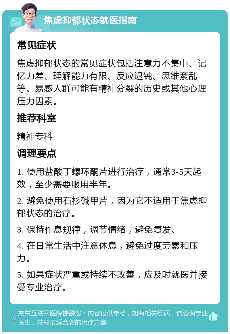 焦虑抑郁状态就医指南 常见症状 焦虑抑郁状态的常见症状包括注意力不集中、记忆力差、理解能力有限、反应迟钝、思维紊乱等。易感人群可能有精神分裂的历史或其他心理压力因素。 推荐科室 精神专科 调理要点 1. 使用盐酸丁螺环酮片进行治疗，通常3-5天起效，至少需要服用半年。 2. 避免使用石杉碱甲片，因为它不适用于焦虑抑郁状态的治疗。 3. 保持作息规律，调节情绪，避免复发。 4. 在日常生活中注意休息，避免过度劳累和压力。 5. 如果症状严重或持续不改善，应及时就医并接受专业治疗。