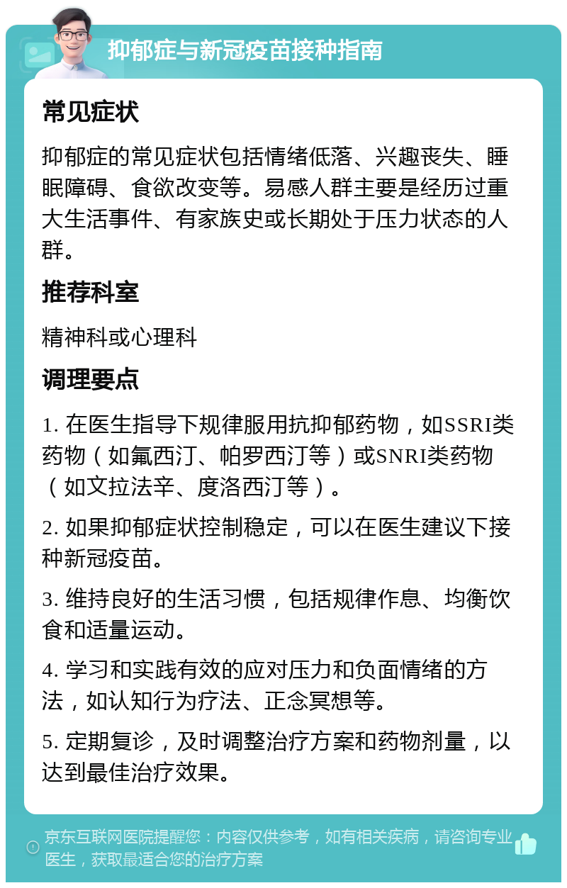 抑郁症与新冠疫苗接种指南 常见症状 抑郁症的常见症状包括情绪低落、兴趣丧失、睡眠障碍、食欲改变等。易感人群主要是经历过重大生活事件、有家族史或长期处于压力状态的人群。 推荐科室 精神科或心理科 调理要点 1. 在医生指导下规律服用抗抑郁药物，如SSRI类药物（如氟西汀、帕罗西汀等）或SNRI类药物（如文拉法辛、度洛西汀等）。 2. 如果抑郁症状控制稳定，可以在医生建议下接种新冠疫苗。 3. 维持良好的生活习惯，包括规律作息、均衡饮食和适量运动。 4. 学习和实践有效的应对压力和负面情绪的方法，如认知行为疗法、正念冥想等。 5. 定期复诊，及时调整治疗方案和药物剂量，以达到最佳治疗效果。