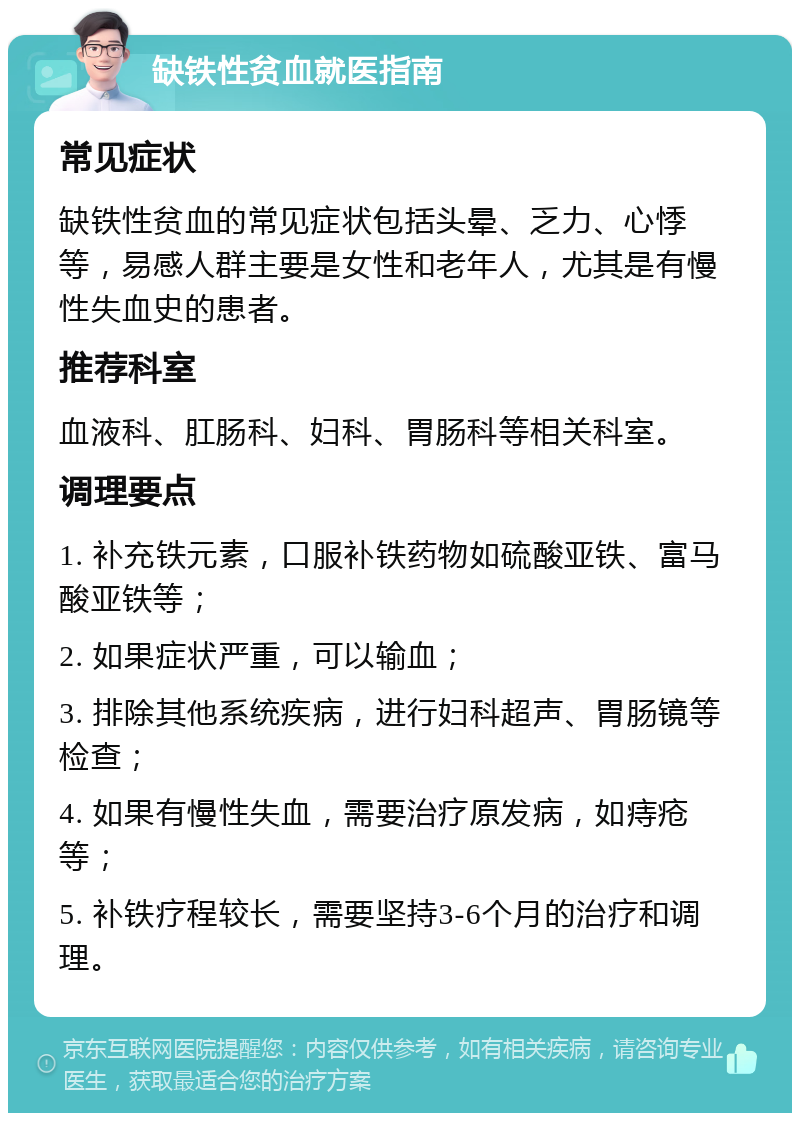 缺铁性贫血就医指南 常见症状 缺铁性贫血的常见症状包括头晕、乏力、心悸等，易感人群主要是女性和老年人，尤其是有慢性失血史的患者。 推荐科室 血液科、肛肠科、妇科、胃肠科等相关科室。 调理要点 1. 补充铁元素，口服补铁药物如硫酸亚铁、富马酸亚铁等； 2. 如果症状严重，可以输血； 3. 排除其他系统疾病，进行妇科超声、胃肠镜等检查； 4. 如果有慢性失血，需要治疗原发病，如痔疮等； 5. 补铁疗程较长，需要坚持3-6个月的治疗和调理。