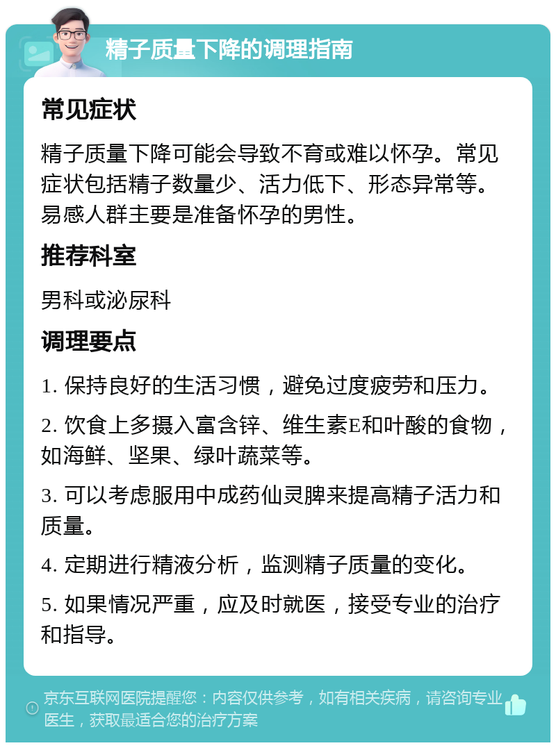 精子质量下降的调理指南 常见症状 精子质量下降可能会导致不育或难以怀孕。常见症状包括精子数量少、活力低下、形态异常等。易感人群主要是准备怀孕的男性。 推荐科室 男科或泌尿科 调理要点 1. 保持良好的生活习惯，避免过度疲劳和压力。 2. 饮食上多摄入富含锌、维生素E和叶酸的食物，如海鲜、坚果、绿叶蔬菜等。 3. 可以考虑服用中成药仙灵脾来提高精子活力和质量。 4. 定期进行精液分析，监测精子质量的变化。 5. 如果情况严重，应及时就医，接受专业的治疗和指导。